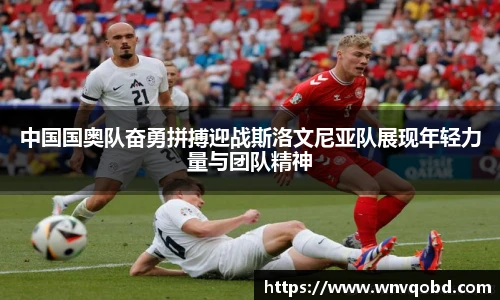 中国国奥队奋勇拼搏迎战斯洛文尼亚队展现年轻力量与团队精神